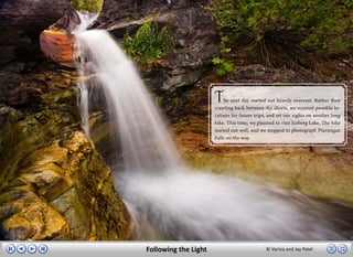 T    he next day started out heavily overcast. Rather than
                      crawling back between the sheets, we scouted possible lo-
                      cations for future trips, and set our sights on another long
                      hike. This time, we planned to visit Iceberg Lake. The hike
                      started out well, and we stopped to photograph Ptarmigan
                      Falls on the way.




Following the Light                           © Varina and Jay Patel
 