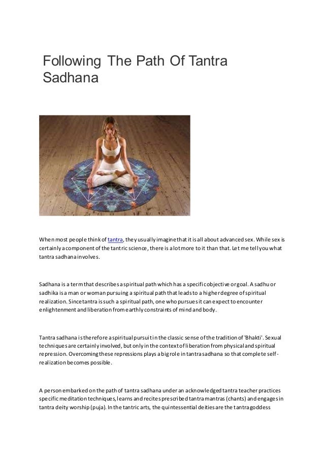 Following The Path Of Tantra
Sadhana
Whenmost people thinkof tantra,theyusuallyimaginethatitisall about advancedsex.While sex is
certainlyacomponentof the tantric science, there isalotmore toit than that.Let me tell youwhat
tantra sadhanainvolves.
Sadhanais a termthat describesaspiritual pathwhichhasa specificobjective orgoal.A sadhuor
sadhikaisa man or womanpursuinga spiritual paththatleadsto a higherdegree of spiritual
realization.Sincetantraissuch a spiritual path,one whopursuesitcanexpecttoencounter
enlightenmentandliberationfromearthlyconstraintsof mindandbody.
Tantra sadhana istherefore aspiritual pursuitinthe classic sense of the traditionof 'Bhakti'.Sexual
techniquesare certainlyinvolved,butonlyinthe contextof liberationfromphysical andspiritual
repression.Overcomingthese repressionsplaysabigrole intantrasadhana so thatcomplete self-
realizationbecomespossible.
A personembarkedonthe pathof tantra sadhanaunderan acknowledgedtantrateacherpractices
specificmeditationtechniques,learnsandrecitesprescribedtantramantras(chants) andengagesin
tantra deityworship(puja).Inthe tantric arts, the quintessential deitiesare the tantragoddess
 