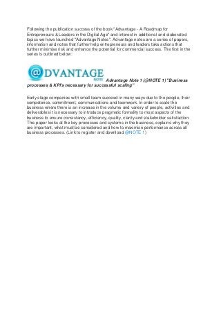 Following the publication success of the book "Advantage - A Roadmap for
Entrepreneurs & Leaders in the Digital Age" and interest in additional and elaborated
topics we have launched "Advantage Notes". Advantage notes are a series of papers,
information and notes that further help entrepreneurs and leaders take actions that
further minimise risk and enhance the potential for commercial success. The first in the
series is outlined below:
Advantage Note 1 (@NOTE 1) "Business
processes & KPI's necessary for successful scaling"
Early stage companies with small team succeed in many ways due to the people, their
competence, commitment, communications and teamwork. In order to scale the
business where there is an increase in the volume and variery of people, activities and
deliverables it is necessary to introduce pragmatic formality to most aspects of the
business to ensure consistancy, efficiency, quality, clarity and stakeholder satisfaction.
This paper looks at the key processes and systems in the business, explains why they
are important, what must be considered and how to maximise performance across all
business processes. (Link to register and download @NOTE 1)
 