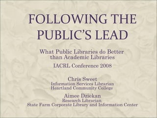 FOLLOWING THE PUBLIC’S LEAD What Public Libraries do Better  than Academic Libraries IACRL Conference 2008 Chris Sweet Information Services Librarian Heartland Community College  Aimee Dziekan Research Librarian  State Farm Corporate Library and Information Center 