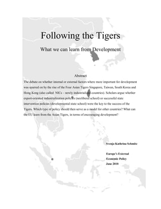 Following the Tigers
             What we can learn from Development



                                         Abstract
The debate on whether internal or external factors where more important for development
was spurred on by the rise of the Four Asian Tigers Singapore, Taiwan, South Korea and
Hong Kong (also called NICs – newly industrialized countries). Scholars argue whether
export-oriented industrialization policies (neoliberal school) or successful state
intervention policies (developmental state school) were the key to the success of the
Tigers. Which type of policy should then serve as a model for other countries? What can
the EU learn from the Asian Tigers, in terms of encouraging development?




                                                                   Svenja Kathrina Schmitz


                                                                   Europe’s External
                                                                   Economic Policy
                                                                   June 2010
 