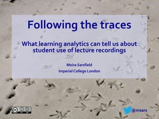 Following the traces
What learning analytics can tell us about
student use of lecture recordings
Moira Sarsfield
Imperial College London
@msars
 
