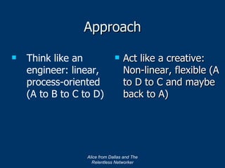 Approach Act like a creative:  Non-linear, flexible (A to D to C and maybe back to A) Alice from Dallas and The Relentless Networker Think like an engineer: linear, process-oriented (A to B to C to D) 