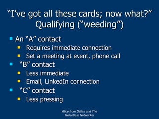 “ I’ve got all these cards; now what?” Qualifying (“weeding”) An “A” contact Requires immediate connection Set a meeting at event, phone call “B” contact Less immediate Email, LinkedIn connection “C” contact Less pressing Alice from Dallas and The Relentless Networker 