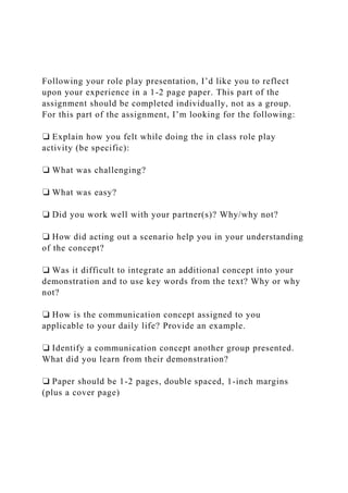 Following your role play presentation, I’d like you to reflect
upon your experience in a 1-2 page paper. This part of the
assignment should be completed individually, not as a group.
For this part of the assignment, I’m looking for the following:
❏ Explain how you felt while doing the in class role play
activity (be specific):
❏ What was challenging?
❏ What was easy?
❏ Did you work well with your partner(s)? Why/why not?
❏ How did acting out a scenario help you in your understanding
of the concept?
❏ Was it difficult to integrate an additional concept into your
demonstration and to use key words from the text? Why or why
not?
❏ How is the communication concept assigned to you
applicable to your daily life? Provide an example.
❏ Identify a communication concept another group presented.
What did you learn from their demonstration?
❏ Paper should be 1-2 pages, double spaced, 1-inch margins
(plus a cover page)
 