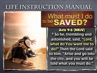 Life Instruction Manual



                 Acts 9:6 (NKJV)
             6 So he, trembling and

            astonished, said, "Lord,
            what do You want me to
            do?" Then the Lord said
           to him, "Arise and go into
            the city, and you will be
            told what you must do."
 