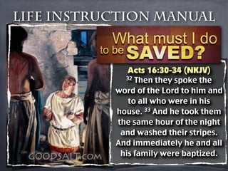 Life Instruction Manual



              Acts 16:30-34 (NKJV)
             32 Then they spoke the
           word of the Lord to him and
              to all who were in his
           house. 33 And he took them
           the same hour of the night
            and washed their stripes.
           And immediately he and all
            his family were baptized.
 