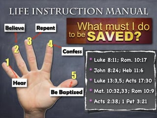Life Instruction Manual
Believe        Repent

           3      4
    2                   Confess

1
                                  ✴ Luke 8:11; Rom. 10:17
                                  ✴ John 8:24; Heb 11:6
                           5      ✴ Luke 13:3,5; Acts 17:30
    Hear
                   Be Baptized    ✴ Mat. 10:32,33; Rom 10:9

                                  ✴ Acts 2:38; 1 Pet 3:21
 