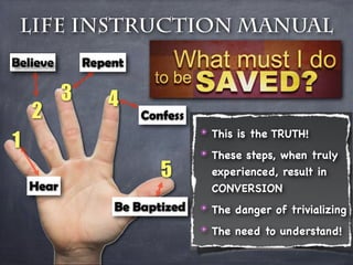 Life Instruction Manual
Believe        Repent

           3      4
    2                   Confess
                                  ✴ This is the TRUTH!
1                                 ✴ These steps, when truly
                           5        experienced, result in
    Hear                            CONVERSION
                   Be Baptized    ✴ The danger of trivializing
                                  ✴ The need to understand!
 