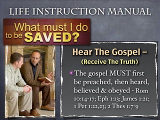 Life Instruction Manual



          Hear The Gospel –
            (Receive The Truth)
         ✴The gospel MUST ﬁrst
          be preached, then heard,
          believed & obeyed - Rom
          10:14-17; Eph 1:13; James 1:21;
          1 Pet 1:22,23; 2 Thes 1:7-9
 