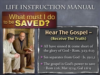 Life Instruction Manual



           Hear The Gospel –
               (Receive The Truth)

        ✴ All have sinned & come short of
          the glory of God - Rom. 3:23; 6:23
        ✴ Sin separates from God - Is. 59:1,2
        ✴ The gospel is God’s power to save
          - Rom 1:16; Mat 15:14; Gal 1:6-9
 