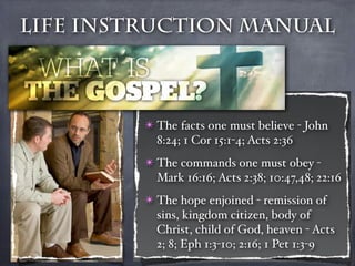 Life Instruction Manual



         ✴ The facts one must believe - John
           8:24; 1 Cor 15:1-4; Acts 2:36
         ✴ The commands one must obey -
           Mark 16:16; Acts 2:38; 10:47,48; 22:16
         ✴ The hope enjoined - remission of
           sins, kingdom citizen, body of
           Christ, child of God, heaven - Acts
           2; 8; Eph 1:3-10; 2:16; 1 Pet 1:3-9
 