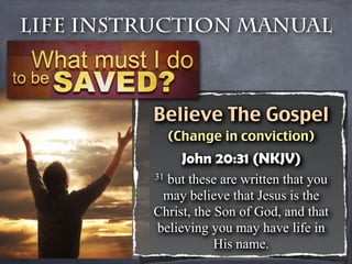 Life Instruction Manual



         Believe The Gospel
              (Change in conviction)
                John 20:31 (NKJV)
         31but these are written that you
          may believe that Jesus is the
         Christ, the Son of God, and that
         believing you may have life in
                     His name.
 