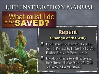 Life Instruction Manual



                  Repent
            (Change of the will)
          Pride must be humbled - Mat
          5:3; 1 Pet 5:5,6; Luke 15:17-20;
          Psalm 51:1-17; Prov 14:12
          Involves dying to self & living
          for Christ - Luke 9:23-25; Gal
          5:16-26; Mat 26:38-44
 