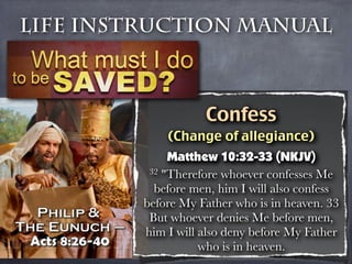 Life Instruction Manual



                    Confess
             (Change of allegiance)
              Matthew 10:32-33 (NKJV)
          32 "Therefore whoever confesses Me

           before men, him I will also confess
         before My Father who is in heaven. 33
          But whoever denies Me before men,
         him I will also deny before My Father
                    who is in heaven.
 