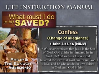 Life Instruction Manual



                      Confess
              (Change of allegiance)
                1 John 4:15-16 (NKJV)
         15 Whoever confesses that Jesus is the Son
            of God, God abides in him, and he in
              God. 16 And we have known and
         believed the love that God has for us. God
          is love, and he who abides in love abides
                   in God, and God in him.
 