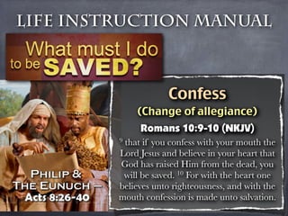 Life Instruction Manual



                     Confess
             (Change of allegiance)
              Romans 10:9-10 (NKJV)
         9that if you confess with your mouth the
         Lord Jesus and believe in your heart that
         God has raised Him from the dead, you
          will be saved. 10 For with the heart one
         believes unto righteousness, and with the
         mouth confession is made unto salvation.
 