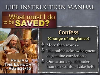 Life Instruction Manual



                Confess
          (Change of allegiance)
          More than words -
          The public acknowledgment
          of genuine conviction -
          Our actions speak louder
          than our words! - Luke 6:46
 