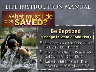 Life Instruction Manual



               Be Baptized
         (Change In State / Condition)
           Sins forgiven - Acts 2:38; 22:16;
           Col. 2:12,13; 1 Pet 3:21
           Placed into Christ - Rom 6:3-6;
           Gal 3:26,27; 1 Cor. 12:13
           Raised a child of God - Rom
           6:3-6; Gal 3:26,27; John 3:3-5
 