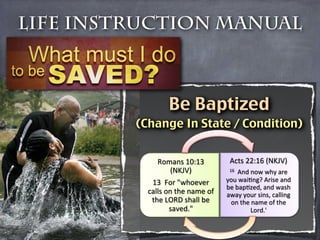 Life Instruction Manual



                 Be Baptized
         (Change In State / Condition)


              Romans'10:13'         Acts'22:16'(NKJV)'
                 (NKJV)'
           16''And'now'why'are'

            13''For'"whoever'      you'waiJng?'Arise'and'
                                   be'bapJzed,'and'wash'
           calls'on'the'name'of'   away'your'sins,'calling'
            the'LORD'shall'be'      on'the'name'of'the'
                  saved."'
                Lord.''
 