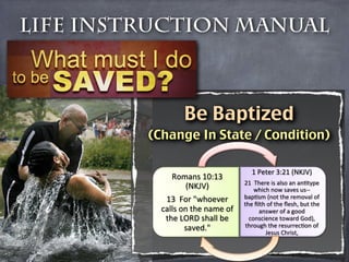 Life Instruction Manual



                 Be Baptized
         (Change In State / Condition)

                                     1'Peter'3:21'(NKJV)'
              Romans'10:13'
                                   21''There'is'also'an'anHtype'
                 (NKJV)'
              which'now'saves'usLL
            13''For'"whoever'      bapHsm'(not'the'removal'of'
                                   the'ﬁlth'of'the'ﬂesh,'but'the'
           calls'on'the'name'of'         answer'of'a'good'
            the'LORD'shall'be'       conscience'toward'God),'
                  saved."'
         through'the'resurrecHon'of'
                                           Jesus'Christ,'
 