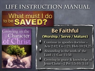 Life Instruction Manual



                Be Faithful
          (Worship / Serve / Mature)
           Continue in apostles doctrine -
           Acts 2:42; Co 1:23; Heb 10:24,25
           Abounding in the work of the
           Lord - 1 Cor. 15:58
           Growing in grace & knowledge of
           Jesus Christ - 2 Pet 1:5-10; 3:18
 