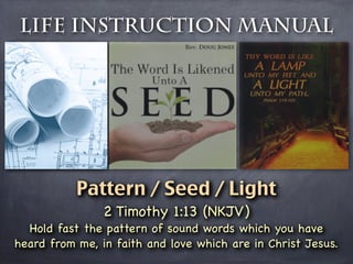 Life Instruction Manual




           Pattern / Seed / Light
                2 Timothy 1:13 (NKJV)
  Hold fast the pattern of sound words which you have
heard from me, in faith and love which are in Christ Jesus.
 