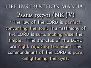 Life Instruction Manual
     Psalm 19:7-11 (NKJV)
 7  The law of the LORD is perfect,
converting the soul; The testimony of
 the LORD is sure, making wise the
 simple; 8 The statutes of the LORD

  are right, rejoicing the heart; The
 commandment of the LORD is pure,
        enlightening the eyes;
 