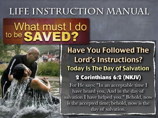 Life Instruction Manual



          Have You Followed The
           Lord’s Instructions?
          Today Is The Day of Salvation
              2 Corinthians 6:2 (NKJV)
            For He says: "In an acceptable time I
              have heard you, And in the day of
         salvation I have helped you." Behold, now
          is the accepted time; behold, now is the
                      day of salvation.
 