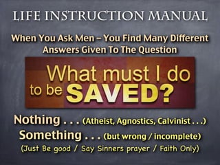 Life Instruction Manual
When You Ask Men – You Find Many Different
      Answers Given To The Question




Nothing . . . (Atheist, Agnostics, Calvinist . . .)
 Something . . . (but wrong / incomplete)
  (Just Be good / Say Sinners prayer / Faith Only)
 