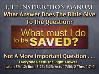 Life Instruction Manual
What Answer Does The Bible Give
       To The Question?




Not A More Important Question . . .
         Everyone Needs The Right Answer –
Isaiah 59:1,2; Rom 3:23; 6:23; Acts 17:30; 2 Thes 1:7–9
 