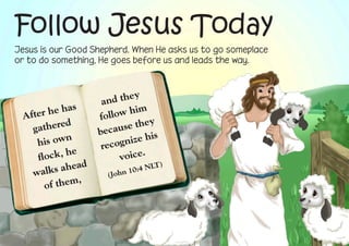Follow Jesus Today
Jesus is our Good Shepherd. When He asks us to go someplace
or to do something, He goes before us and leads the way.



                               y
                      a nd the
 After  he has            ow hi
                                m
                     foll          y
   gather
            ed              se the
                     becau
    his ow
             n                ize his
               e      recogn
    fl ock, h              voice.
                ad
        ks ahe
                                       )
                                :4 NLT
   wal                 (John 10
                 ,
       o f them
 