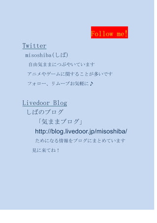 Follow me!
Twitter
misoshiba(しば)
 自由気ままにつぶやいています

 アニメやゲームに関することが多いです

 フォロー、リムーブお気軽に♪



Livedoor Blog
しばのブログ
 「気ままブログ」
 http://blog.livedoor.jp/misoshiba/
   ためになる情報をブログにまとめています

  見に来てね！
 