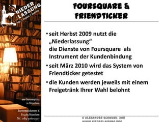 Foursquare &
         Friendticker

• seit Herbst 2009 nutzt die
  „Niederlassung“
  die Dienste von Foursquare als
  Instrument der Kundenbindung
• seit März 2010 wird das System von
  Friendticker getestet
• die Kunden werden jeweils mit einem
  Freigetränk Ihrer Wahl belohnt



             © Alexander Schwarz 2011
 