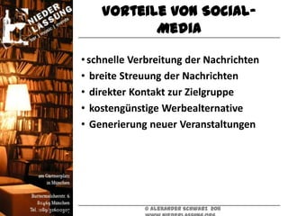 Vorteile von Social-
           Media

• schnelle Verbreitung der Nachrichten
• breite Streuung der Nachrichten
• direkter Kontakt zur Zielgruppe
• kostengünstige Werbealternative
• Generierung neuer Veranstaltungen




             © Alexander Schwarz 2011
 