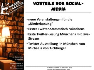 Vorteile von Social-
           Media

• neue Veranstaltungen für die
  „Niederlassung“
• Erster Twitter-Stammtisch Münchens
• Erste Twitter-Lesung Münchens mit Live-
  Stream
• Twitter-Ausstellung in München von
  Michaela von Aichberger




             © Alexander Schwarz 2011
 