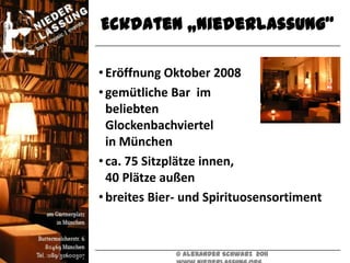 Eckdaten „Niederlassung“

• Eröffnung Oktober 2008
• gemütliche Bar im
  beliebten
  Glockenbachviertel
  in München
• ca. 75 Sitzplätze innen,
  40 Plätze außen
• breites Bier- und Spirituosensortiment



             © Alexander Schwarz 2011
 