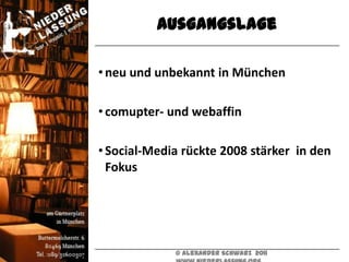 Ausgangslage

• neu und unbekannt in München

• comupter- und webaffin

• Social-Media rückte 2008 stärker in den
  Fokus




             © Alexander Schwarz 2011
 