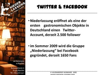 Twitter & Facebook

• Niederlassung eröffnet als eine der
  ersten gastronomischen Objekte in
  Deutschland einen Twitter-
  Account, derzeit 2.500 follower

• im Sommer 2009 wird die Gruppe
  „Niederlassung“ bei Facebook
  gegründet, derzeit 1650 Fans



             © Alexander Schwarz 2011
 