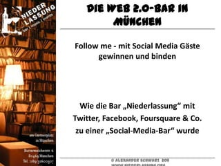 Die Web 2.0-Bar in
        München

Follow me - mit Social Media Gäste
      gewinnen und binden




  Wie die Bar „Niederlassung“ mit
Twitter, Facebook, Foursquare & Co.
 zu einer „Social-Media-Bar“ wurde


          © Alexander Schwarz 2011
 