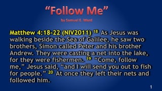 Matthew 4:18-22 (NIV2011) 18 As Jesus was
walking beside the Sea of Galilee, he saw two
brothers, Simon called Peter and his brother
Andrew. They were casting a net into the lake,
for they were fishermen. 19 “Come, follow
me,” Jesus said, “and I will send you out to fish
for people.” 20 At once they left their nets and
followed him.
1
 