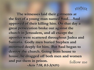 The witnesses laid their garments atThe witnesses laid their garments at
the feet of a young man named Saul….Saulthe feet of a young man named Saul….Saul
approved of their killing him. On that day aapproved of their killing him. On that day a
great persecution broke out against thegreat persecution broke out against the
church in Jerusalem, and all except thechurch in Jerusalem, and all except the
apostles were scattered throughout Judea andapostles were scattered throughout Judea and
Samaria.Samaria. Godly men buried Stephen andGodly men buried Stephen and
mourned deeply for him.mourned deeply for him. But Saul began toBut Saul began to
destroy the church. Going from house todestroy the church. Going from house to
house, he dragged off both men and womenhouse, he dragged off both men and women
and put them in prison.and put them in prison.
-Acts 7:58, 8:1-3-Acts 7:58, 8:1-3(NIV)(NIV)
 