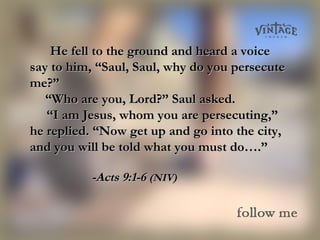 He fell to the ground and heard a voiceHe fell to the ground and heard a voice
say to him, “Saul, Saul, why do you persecutesay to him, “Saul, Saul, why do you persecute
me?”me?”
       ““Who are you, Lord?” Saul asked.Who are you, Lord?” Saul asked.
    “    “I am Jesus, whom you are persecuting,”I am Jesus, whom you are persecuting,”
he replied. “Now get up and go into the city,he replied. “Now get up and go into the city,
and you will be told what you must do….”and you will be told what you must do….”
-Acts 9:1-6-Acts 9:1-6 (NIV)(NIV)
 