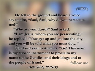 He fell to the ground and heard a voiceHe fell to the ground and heard a voice
say to him, “Saul, Saul, why do you persecutesay to him, “Saul, Saul, why do you persecute
me?”me?”
       ““Who are you, Lord?” Saul asked.Who are you, Lord?” Saul asked.
    “    “I am Jesus, whom you are persecuting,”I am Jesus, whom you are persecuting,”
he replied. “Now get up and go into the city,he replied. “Now get up and go into the city,
and you will be told what you must do….”and you will be told what you must do….”
The Lord said to Ananias, “Go! This manThe Lord said to Ananias, “Go! This man
is my chosen instrument to proclaim myis my chosen instrument to proclaim my
name to the Gentiles and their kings and toname to the Gentiles and their kings and to
the people of Israel.”the people of Israel.”
-Acts 9:1-6, 19-Acts 9:1-6, 19 (NIV)(NIV)
 