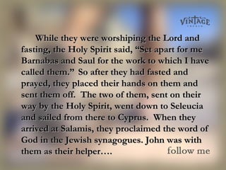 While they were worshiping the Lord andWhile they were worshiping the Lord and
fasting, the Holy Spirit said, “Set apart for mefasting, the Holy Spirit said, “Set apart for me
Barnabas and Saul for the work to which I haveBarnabas and Saul for the work to which I have
called them.”called them.” So after they had fasted andSo after they had fasted and
prayed, they placed their hands on them andprayed, they placed their hands on them and
sent them off. The two of them, sent on theirsent them off. The two of them, sent on their
way by the Holy Spirit, went down to Seleuciaway by the Holy Spirit, went down to Seleucia
and sailed from there to Cyprus. When theyand sailed from there to Cyprus. When they
arrived at Salamis, they proclaimed the word ofarrived at Salamis, they proclaimed the word of
God in the Jewish synagogues. John was withGod in the Jewish synagogues. John was with
them as their helper….them as their helper….
 