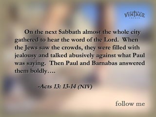 On the next Sabbath almost the whole cityOn the next Sabbath almost the whole city
gathered to hear the word of the Lord. Whengathered to hear the word of the Lord. When
the Jews saw the crowds, they were filled withthe Jews saw the crowds, they were filled with
jealousy and talked abusively against what Pauljealousy and talked abusively against what Paul
was saying. Then Paul and Barnabas answeredwas saying. Then Paul and Barnabas answered
them boldly….them boldly….
-Acts 13: 13-14-Acts 13: 13-14 (NIV)(NIV)
 
