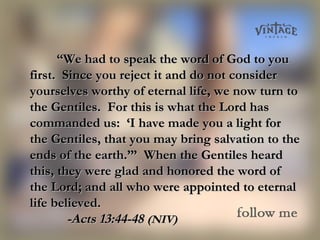 ““We had to speak the word of God to youWe had to speak the word of God to you
first. Since you reject it and do not considerfirst. Since you reject it and do not consider
yourselves worthy of eternal life, we now turn toyourselves worthy of eternal life, we now turn to
the Gentiles. For this is what the Lord hasthe Gentiles. For this is what the Lord has
commanded us: ‘I have made you a light forcommanded us: ‘I have made you a light for
the Gentiles, that you may bring salvation to thethe Gentiles, that you may bring salvation to the
ends of the earth.’” When the Gentiles heardends of the earth.’” When the Gentiles heard
this, they were glad and honored the word ofthis, they were glad and honored the word of
the Lord; and all who were appointed to eternalthe Lord; and all who were appointed to eternal
life believed.life believed.
-Acts 13:44-48-Acts 13:44-48 (NIV)(NIV)
 