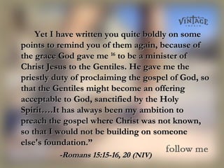 Yet I have written you quite boldly on someYet I have written you quite boldly on some
points to remind you of them again, because ofpoints to remind you of them again, because of
the grace God gave methe grace God gave me 1616
to be a minister ofto be a minister of
Christ Jesus to the Gentiles. He gave me theChrist Jesus to the Gentiles. He gave me the
priestly duty of proclaiming the gospel of God, sopriestly duty of proclaiming the gospel of God, so
that the Gentiles might become an offeringthat the Gentiles might become an offering
acceptable to God, sanctified by the Holyacceptable to God, sanctified by the Holy
Spirit….It has always been my ambition toSpirit….It has always been my ambition to
preach the gospel where Christ was not known,preach the gospel where Christ was not known,
so that I would not be building on someoneso that I would not be building on someone
else's foundation.”else's foundation.”
-Romans 15:15-16, 20-Romans 15:15-16, 20 (NIV)(NIV)
 