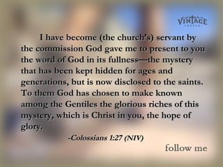 I have become (the church’s) servant byI have become (the church’s) servant by
the commission God gave me to present to youthe commission God gave me to present to you
the word of God in its fullness—the mysterythe word of God in its fullness—the mystery
that has been kept hidden for ages andthat has been kept hidden for ages and
generations, but is now disclosed to the saints.generations, but is now disclosed to the saints.
To them God has chosen to make knownTo them God has chosen to make known
among the Gentiles the glorious riches of thisamong the Gentiles the glorious riches of this
mystery, which is Christ in you, the hope ofmystery, which is Christ in you, the hope of
glory.glory.
-Colossians 1:27-Colossians 1:27 (NIV)(NIV)
 