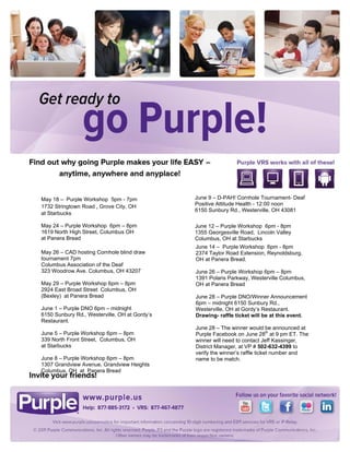  


 

 

 

 

 

 

 

 

 

 

                                                    

May 18 –  Purple Workshop 5pm - 7pm                    June 9 – D-PAH! Cornhole Tournament- Deaf
                                                       Positive Attitude Health - 12:00 noon
1732 Stringtown Road , Grove City, OH
                                                       6150 Sunbury Rd., Westerville, OH 43081
at Starbucks                                        
May 24 – Purple Workshop 6pm – 8pm                     June 12 – Purple Workshop 6pm - 8pm
1619 North High Street, Columbus OH
                                                       1355 Georgesville Road,  Lincoln Valley
at Panera Bread                                        Columbus, OH at Starbucks
                                                       June 14 – Purple Workshop 6pm - 8pm
May 26 – CAD hosting Cornhole blind draw               2374 Taylor Road Extension, Reynoldsburg,
tournament 7pm                                         OH at Panera Bread.
Columbus Association of the Deaf
323 Woodrow Ave. Columbus, OH 43207                    June 26 – Purple Workshop 6pm – 8pm
                                                       1391 Polaris Parkway, Westerville Columbus,
May 29 – Purple Workshop 6pm – 8pm                     OH at Panera Bread
2924 East Broad Street  Columbus, OH
(Bexley) at Panera Bread                               June 28 – Purple DNO/Winner Announcement
                                                       6pm – midnight 6150 Sunbury Rd.,
June 1 – Purple DNO 6pm – midnight                     Westerville, OH at Gordy’s Restaurant.
6150 Sunbury Rd., Westerville, OH at Gordy’s           Drawing- raffle ticket will be at this event.
Restaurant.
                                                       June 28 – The winner would be announced at
June 5 – Purple Workshop 6pm – 8pm                     Purple Facebook on June 28th at 9 pm ET. The
339 North Front Street,  Columbus, OH                  winner will need to contact Jeff Kassinger,
at Starbucks                                           District Manager, at VP # 502-632-4399 to
                                                       verify the winner’s raffle ticket number and
June 8 – Purple Workshop 6pm – 8pm                     name to be match.
1307 Grandview Avenue, Grandview Heights
Columbus, OH at Panera Bread
 